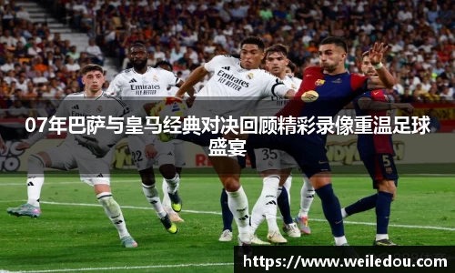 07年巴萨与皇马经典对决回顾精彩录像重温足球盛宴
